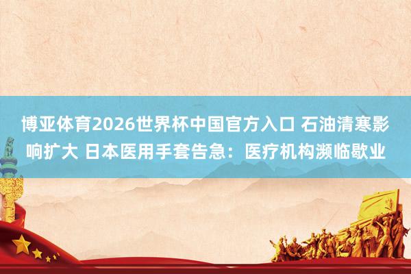 博亚体育2026世界杯中国官方入口 石油清寒影响扩大 日本医用手套告急：医疗机构濒临歇业