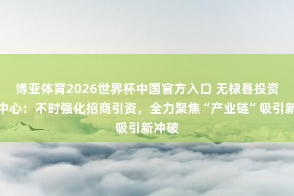 博亚体育2026世界杯中国官方入口 无棣县投资促进中心：不时强化招商引资，全力聚焦“产业链”吸引新冲破