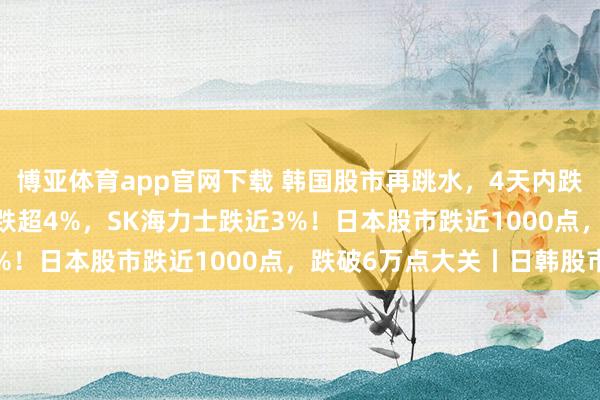 博亚体育app官网下载 韩国股市再跳水,4天内跌近1000点,当代汽车跌超4%,SK海力士跌近3%!日本股市跌近1000点,跌破6万点大关丨日韩股市