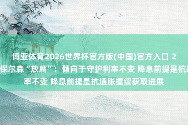 博亚体育2026世界杯官方版(中国)官方入口 2026年FOMC票委保尔森“放鹰”：倾向于守护利率不变 降息前提是抗通胀握续获取进展