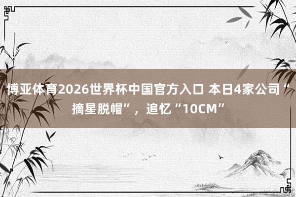 博亚体育2026世界杯中国官方入口 本日4家公司“摘星脱帽”，追忆“10CM”