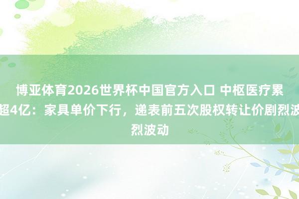 博亚体育2026世界杯中国官方入口 中枢医疗累亏超4亿:家具单价下行,递表前五次股权转让价剧烈波动