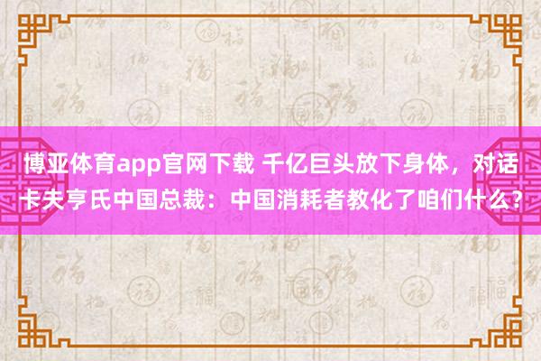 博亚体育app官网下载 千亿巨头放下身体，对话卡夫亨氏中国总裁：中国消耗者教化了咱们什么？