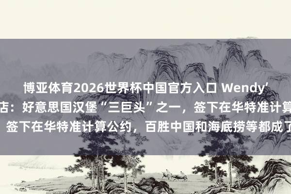 博亚体育2026世界杯中国官方入口 Wendy’s秘书要在中国开1000家店：好意思国汉堡“三巨头”之一，签下在华特准计算公约，百胜中国和海底捞等都成了估计对象