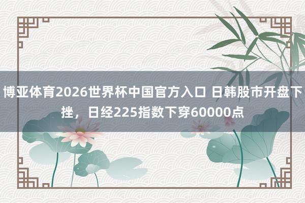 博亚体育2026世界杯中国官方入口 日韩股市开盘下挫，日经225指数下穿60000点