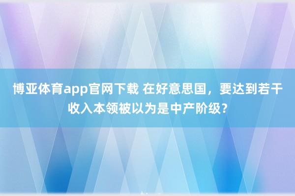 博亚体育app官网下载 在好意思国,要达到若干收入本领被以为是中产阶级?