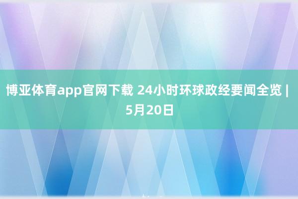 博亚体育app官网下载 24小时环球政经要闻全览 | 5月20日