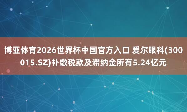 博亚体育2026世界杯中国官方入口 爱尔眼科(300015.SZ)补缴税款及滞纳金所有5.24亿元