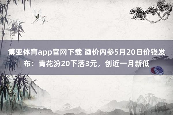 博亚体育app官网下载 酒价内参5月20日价钱发布:青花汾20下落3元,创近一月新低