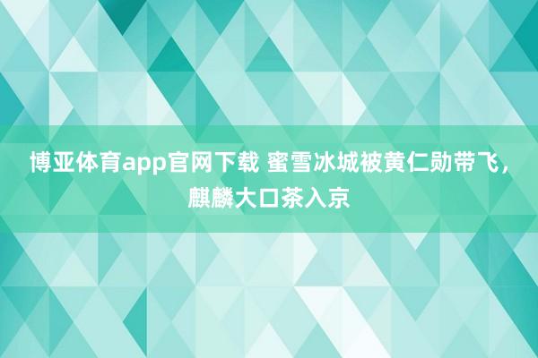 博亚体育app官网下载 蜜雪冰城被黄仁勋带飞，麒麟大口茶入京
