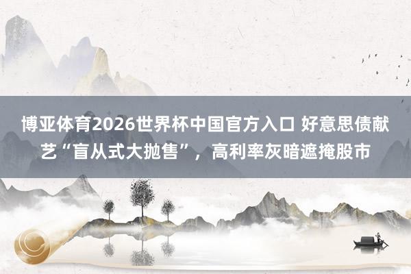 博亚体育2026世界杯中国官方入口 好意思债献艺“盲从式大抛售”,高利率灰暗遮掩股市
