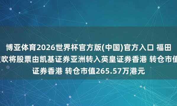博亚体育2026世界杯官方版(中国)官方入口 福田股份(08196)鼓吹将股票由凯基证券亚洲转入英皇证券香港 转仓市值265.57万港元