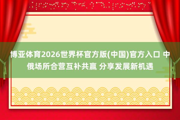 博亚体育2026世界杯官方版(中国)官方入口 中俄场所合营互补共赢 分享发展新机遇