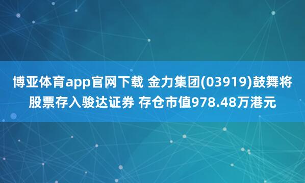博亚体育app官网下载 金力集团(03919)鼓舞将股票存入骏达证券 存仓市值978.48万港元