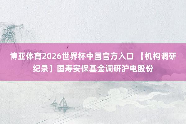 博亚体育2026世界杯中国官方入口 【机构调研纪录】国寿安保基金调研沪电股份