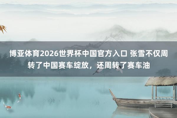 博亚体育2026世界杯中国官方入口 张雪不仅周转了中国赛车绽放,还周转了赛车油