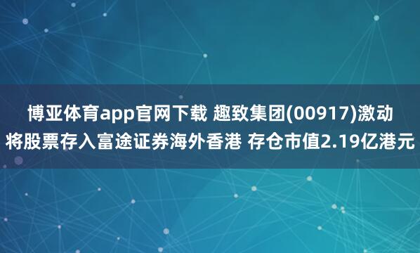 博亚体育app官网下载 趣致集团(00917)激动将股票存入富途证券海外香港 存仓市值2.19亿港元