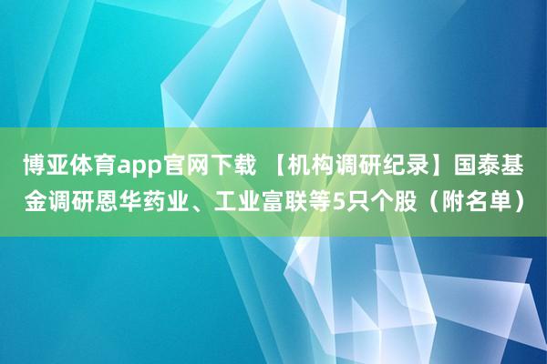 博亚体育app官网下载 【机构调研纪录】国泰基金调研恩华药业、工业富联等5只个股(附名单)