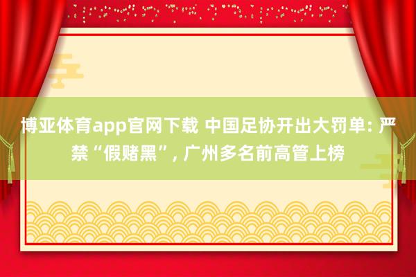 博亚体育app官网下载 中国足协开出大罚单: 严禁“假赌黑”, 广州多名前高管上榜