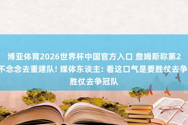 博亚体育2026世界杯中国官方入口 詹姆斯称第24季不念念去重建队! 媒体东谈主: 看这口气是要胜仗去争冠队