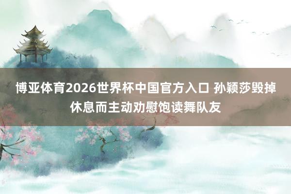 博亚体育2026世界杯中国官方入口 孙颖莎毁掉休息而主动劝慰饱读舞队友