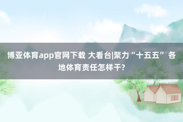 博亚体育app官网下载 大看台|聚力“十五五” 各地体育责任怎样干?