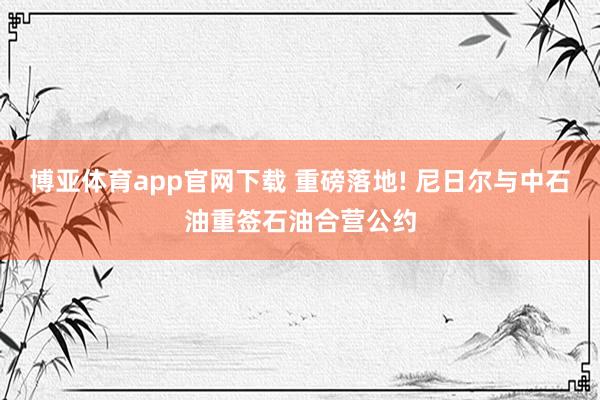 博亚体育app官网下载 重磅落地! 尼日尔与中石油重签石油合营公约