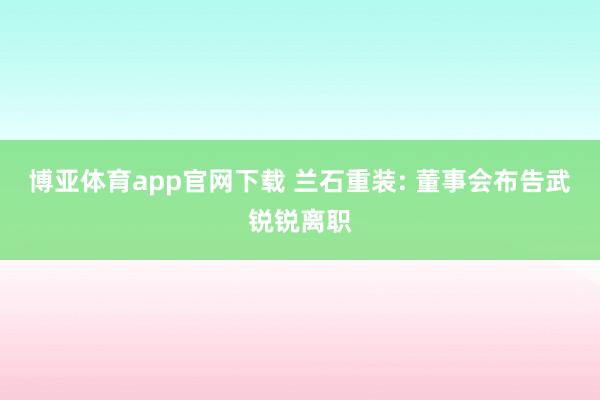 博亚体育app官网下载 兰石重装: 董事会布告武锐锐离职