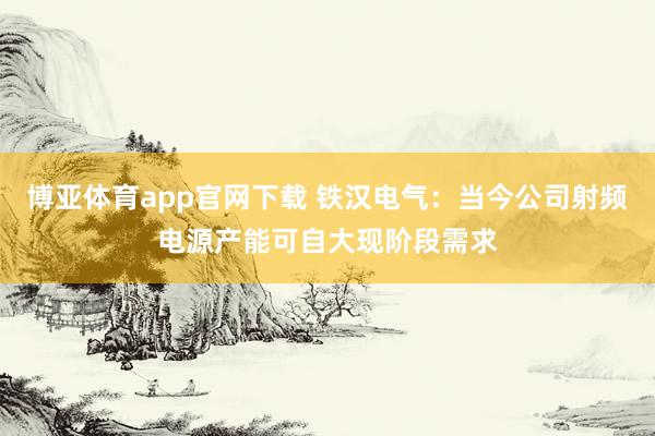 博亚体育app官网下载 铁汉电气:当今公司射频电源产能可自大现阶段需求