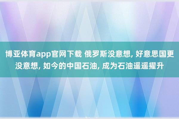 博亚体育app官网下载 俄罗斯没意想， 好意思国更没意想， 如今的中国石油， 成为石油遥遥擢升