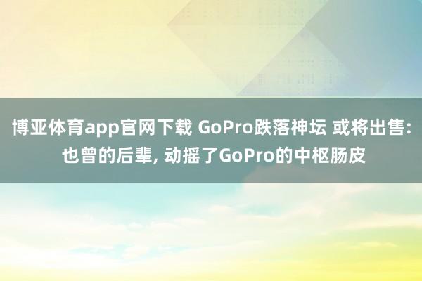 博亚体育app官网下载 GoPro跌落神坛 或将出售: 也曾的后辈, 动摇了GoPro的中枢肠皮