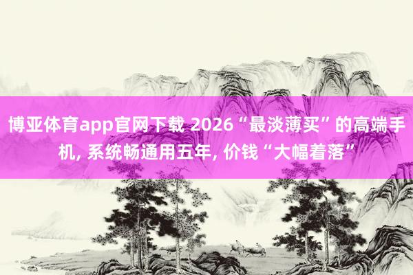 博亚体育app官网下载 2026“最淡薄买”的高端手机, 系统畅通用五年, 价钱“大幅着落”