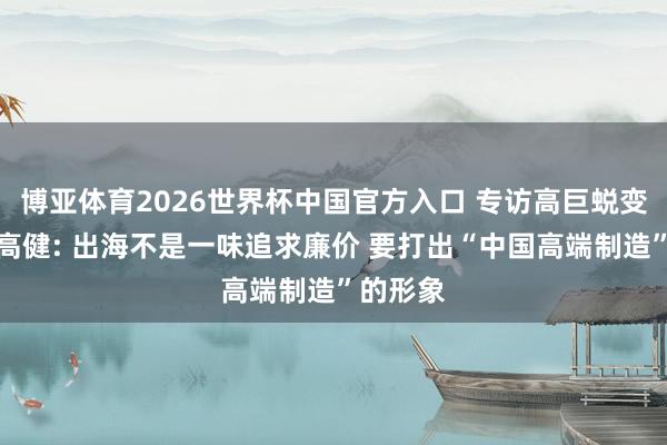 博亚体育2026世界杯中国官方入口 专访高巨蜕变总司理高健: 出海不是一味追求廉价 要打出“中国高端制造”的形象