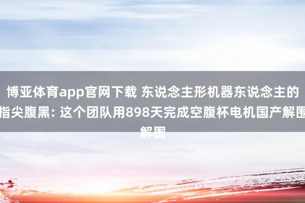 博亚体育app官网下载 东说念主形机器东说念主的指尖腹黑: 这个团队用898天完成空腹杯电机国产解围