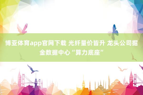 博亚体育app官网下载 光纤量价皆升 龙头公司掘金数据中心“算力底座”