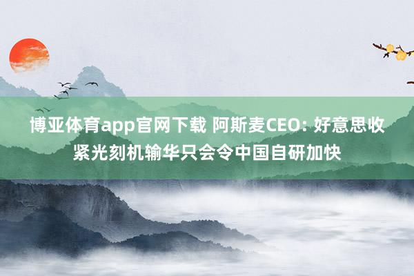 博亚体育app官网下载 阿斯麦CEO: 好意思收紧光刻机输华只会令中国自研加快