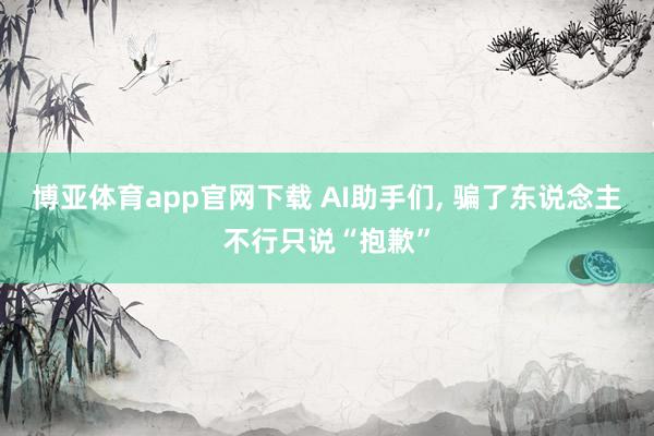 博亚体育app官网下载 AI助手们, 骗了东说念主不行只说“抱歉”