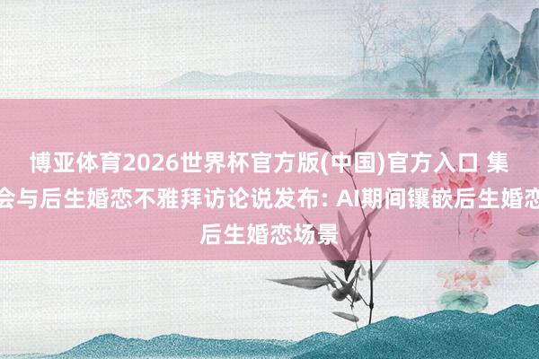 博亚体育2026世界杯官方版(中国)官方入口 集聚社会与后生婚恋不雅拜访论说发布: AI期间镶嵌后生婚恋场景