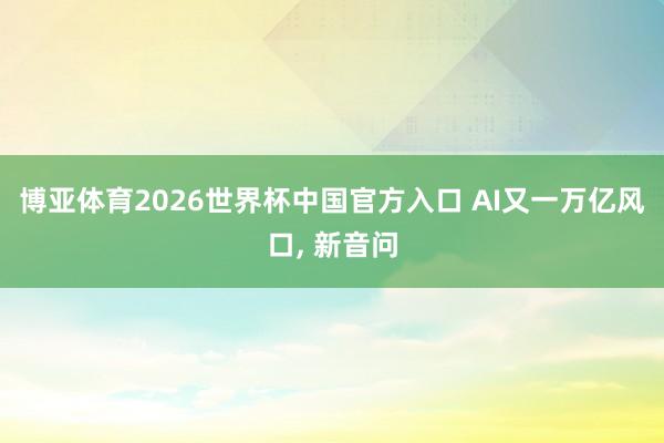 博亚体育2026世界杯中国官方入口 AI又一万亿风口, 新音问