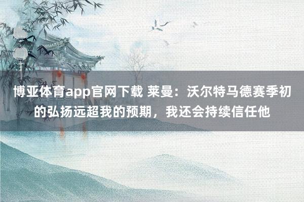 博亚体育app官网下载 莱曼:沃尔特马德赛季初的弘扬远超我的预期,我还会持续信任他