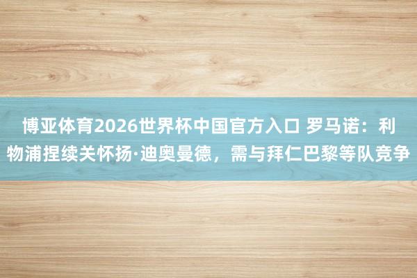 博亚体育2026世界杯中国官方入口 罗马诺:利物浦捏续关怀扬·迪奥曼德,需与拜仁巴黎等队竞争