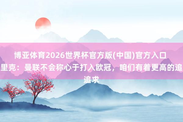 博亚体育2026世界杯官方版(中国)官方入口 卡里克:曼联不会称心于打入欧冠,咱们有着更高的追求