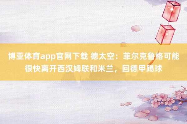 博亚体育app官网下载 德太空:菲尔克鲁格可能很快离开西汉姆联和米兰,回德甲踢球