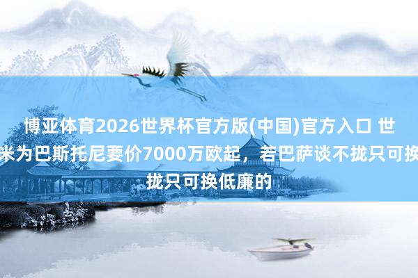 博亚体育2026世界杯官方版(中国)官方入口 世体:国米为巴斯托尼要价7000万欧起,若巴萨谈不拢只可换低廉的