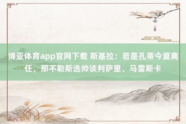 博亚体育app官网下载 斯基拉：若是孔蒂今夏离任，那不勒斯选帅谈判萨里、马雷斯卡