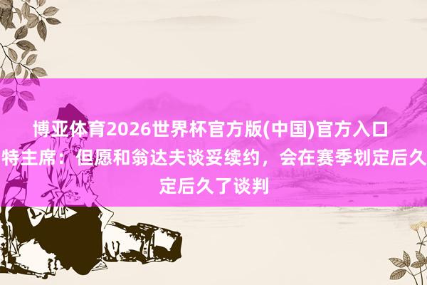 博亚体育2026世界杯官方版(中国)官方入口 斯图加特主席:但愿和翁达夫谈妥续约,会在赛季划定后久了谈判