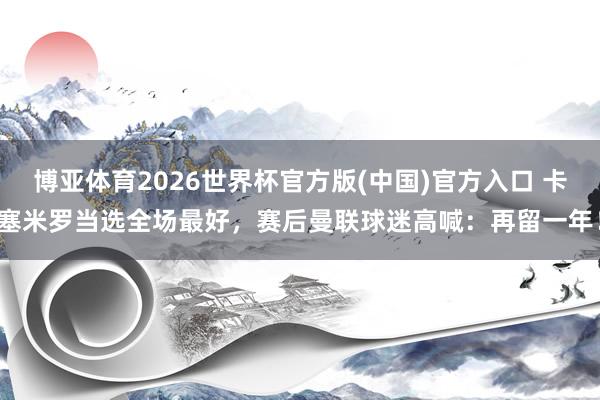 博亚体育2026世界杯官方版(中国)官方入口 卡塞米罗当选全场最好，赛后曼联球迷高喊：再留一年！