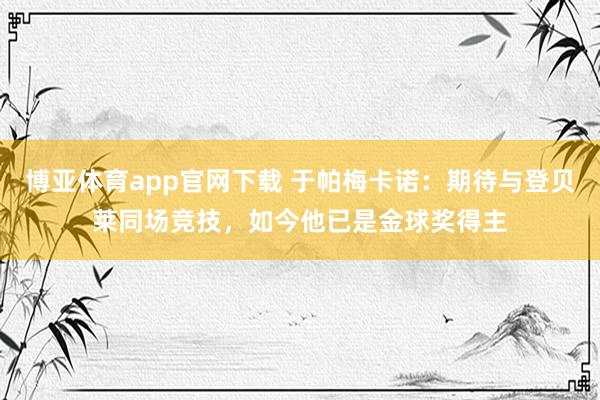 博亚体育app官网下载 于帕梅卡诺:期待与登贝莱同场竞技,如今他已是金球奖得主
