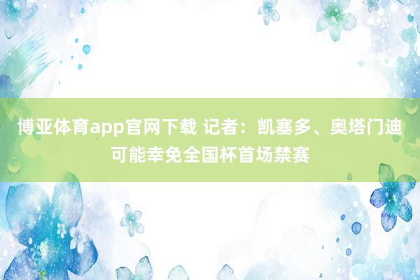博亚体育app官网下载 记者:凯塞多、奥塔门迪可能幸免全国杯首场禁赛