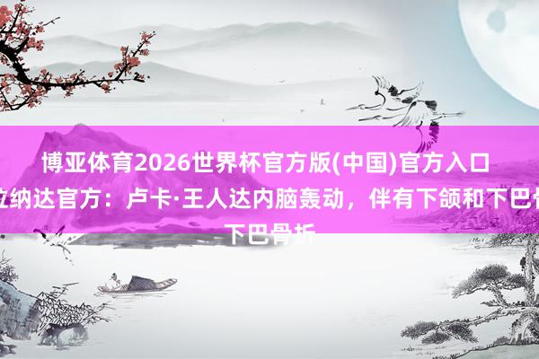 博亚体育2026世界杯官方版(中国)官方入口 格拉纳达官方：卢卡·王人达内脑轰动，伴有下颌和下巴骨折